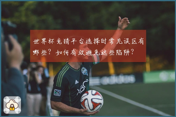 世界杯竞猜平台选择时常见误区有哪些？如何有效避免这些陷阱？